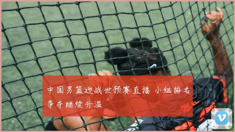 中国男篮迎战世预赛直播 小组排名争夺继续升温