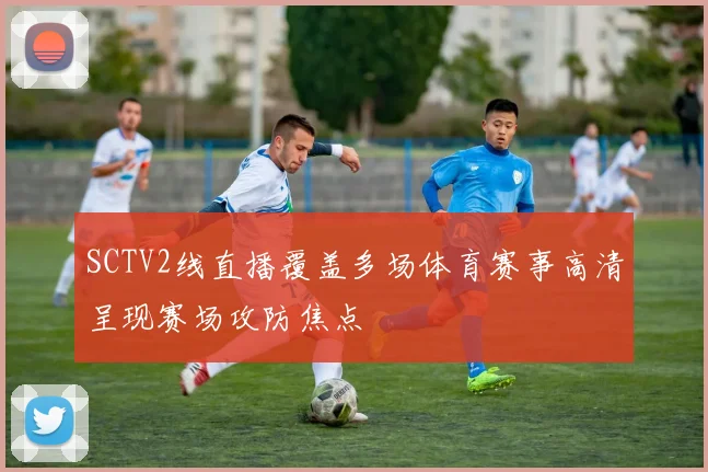 SCTV2线直播覆盖多场体育赛事高清呈现赛场攻防焦点