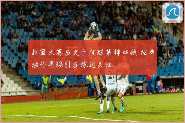 扣篮大赛历史十佳球集锦回顾 经典动作再现引发球迷关注
