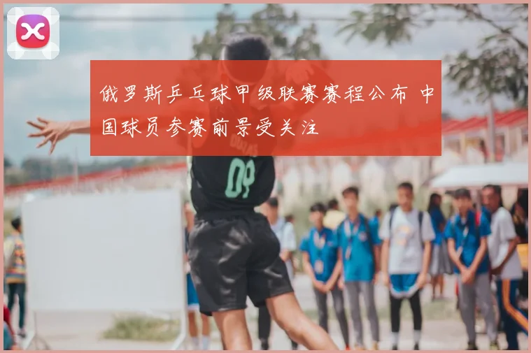 俄罗斯乒乓球甲级联赛赛程公布 中国球员参赛前景受关注