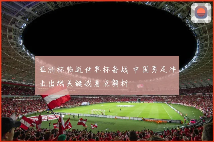 亚洲杯临近世界杯备战 中国男足冲击出线关键战看点解析